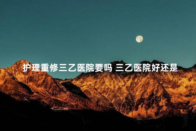 护理重修三乙医院要吗 三乙医院好还是二甲好